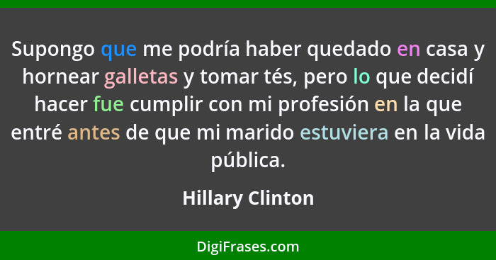 Supongo que me podría haber quedado en casa y hornear galletas y tomar tés, pero lo que decidí hacer fue cumplir con mi profesión en... - Hillary Clinton