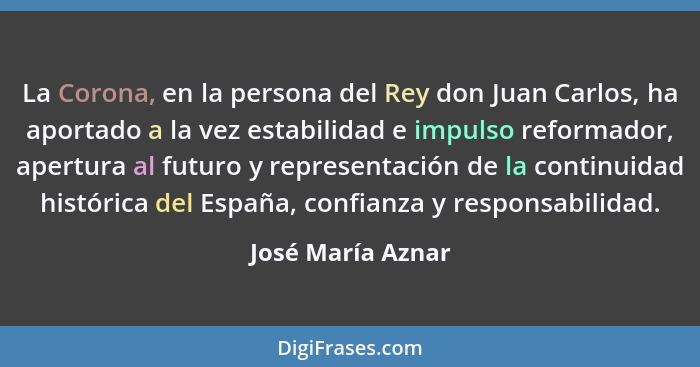 La Corona, en la persona del Rey don Juan Carlos, ha aportado a la vez estabilidad e impulso reformador, apertura al futuro y repre... - José María Aznar
