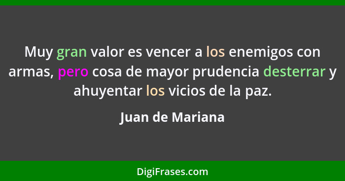 Muy gran valor es vencer a los enemigos con armas, pero cosa de mayor prudencia desterrar y ahuyentar los vicios de la paz.... - Juan de Mariana