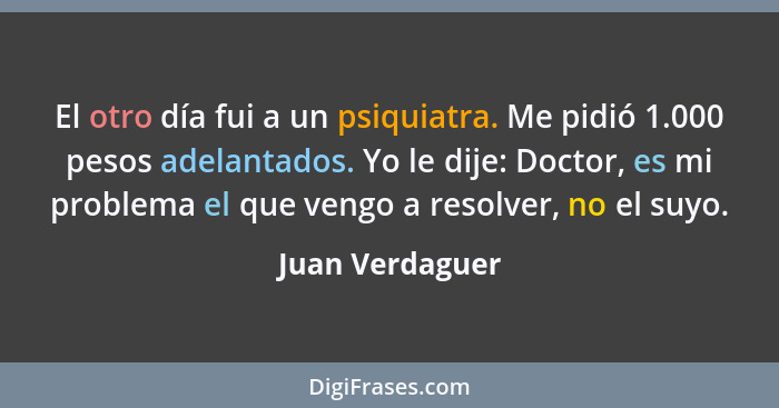 El otro día fui a un psiquiatra. Me pidió 1.000 pesos adelantados. Yo le dije: Doctor, es mi problema el que vengo a resolver, no el... - Juan Verdaguer