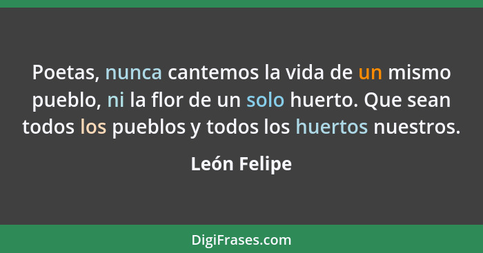 Poetas, nunca cantemos la vida de un mismo pueblo, ni la flor de un solo huerto. Que sean todos los pueblos y todos los huertos nuestros... - León Felipe