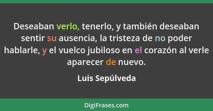 Deseaban verlo, tenerlo, y también deseaban sentir su ausencia, la tristeza de no poder hablarle, y el vuelco jubiloso en el corazón... - Luis Sepúlveda