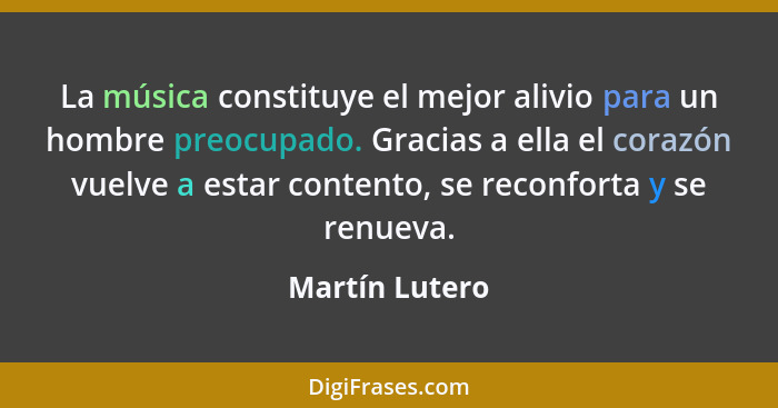 La música constituye el mejor alivio para un hombre preocupado. Gracias a ella el corazón vuelve a estar contento, se reconforta y se... - Martín Lutero