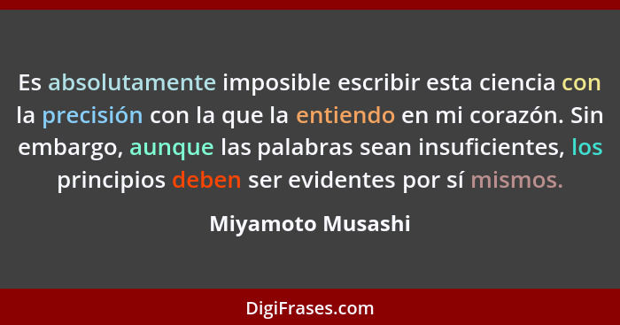 Es absolutamente imposible escribir esta ciencia con la precisión con la que la entiendo en mi corazón. Sin embargo, aunque las pal... - Miyamoto Musashi