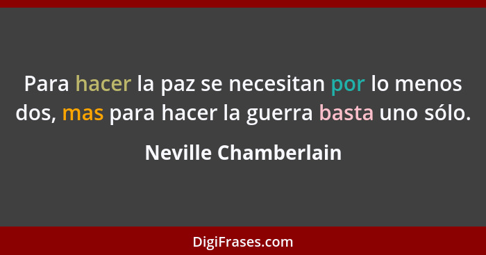 Para hacer la paz se necesitan por lo menos dos, mas para hacer la guerra basta uno sólo.... - Neville Chamberlain