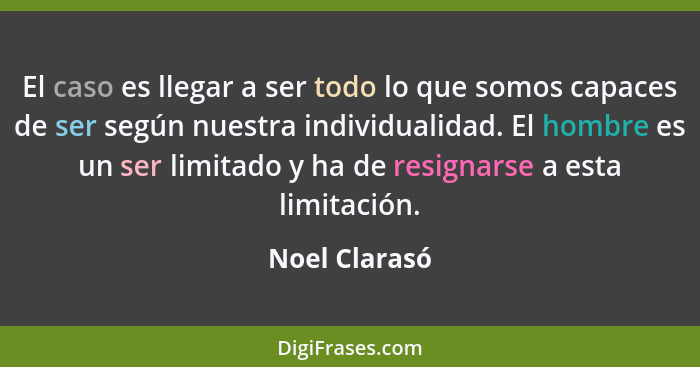 El caso es llegar a ser todo lo que somos capaces de ser según nuestra individualidad. El hombre es un ser limitado y ha de resignarse... - Noel Clarasó