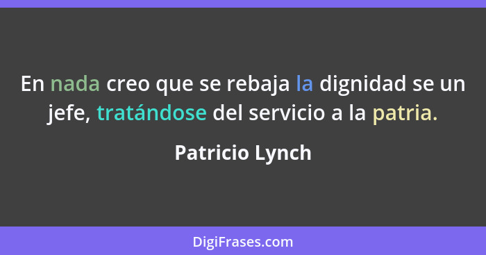 En nada creo que se rebaja la dignidad se un jefe, tratándose del servicio a la patria.... - Patricio Lynch