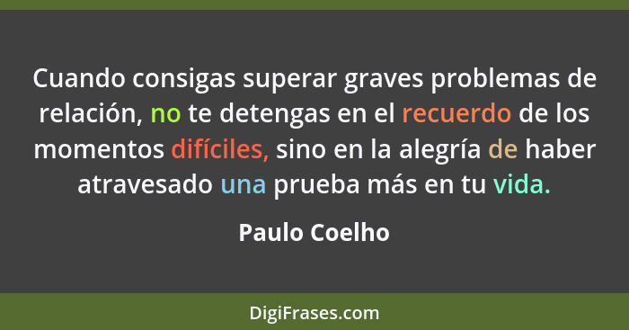 Cuando consigas superar graves problemas de relación, no te detengas en el recuerdo de los momentos difíciles, sino en la alegría de ha... - Paulo Coelho