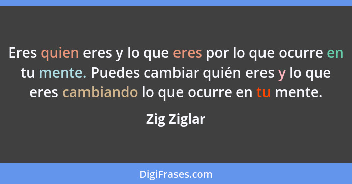 Eres quien eres y lo que eres por lo que ocurre en tu mente. Puedes cambiar quién eres y lo que eres cambiando lo que ocurre en tu mente.... - Zig Ziglar