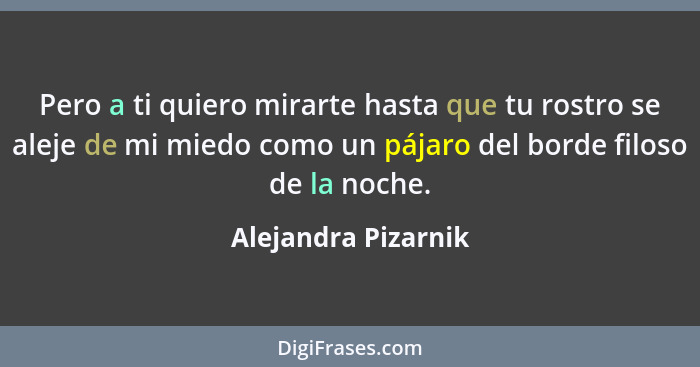 Pero a ti quiero mirarte hasta que tu rostro se aleje de mi miedo como un pájaro del borde filoso de la noche.... - Alejandra Pizarnik