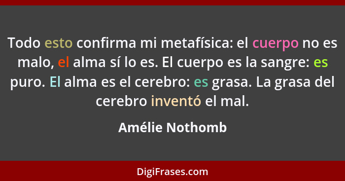 Todo esto confirma mi metafísica: el cuerpo no es malo, el alma sí lo es. El cuerpo es la sangre: es puro. El alma es el cerebro: es... - Amélie Nothomb