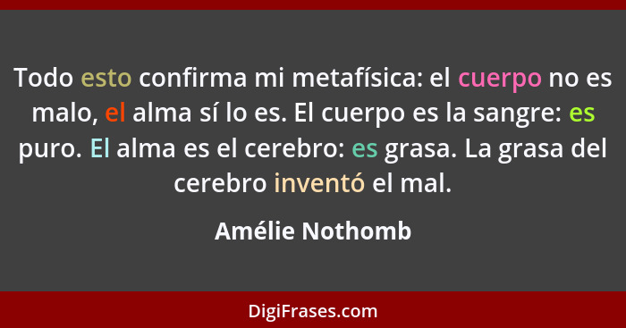 Todo esto confirma mi metafísica: el cuerpo no es malo, el alma sí lo es. El cuerpo es la sangre: es puro. El alma es el cerebro: es... - Amélie Nothomb