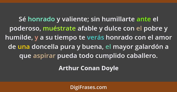 Sé honrado y valiente; sin humillarte ante el poderoso, muéstrate afable y dulce con el pobre y humilde, y a su tiempo te verás h... - Arthur Conan Doyle