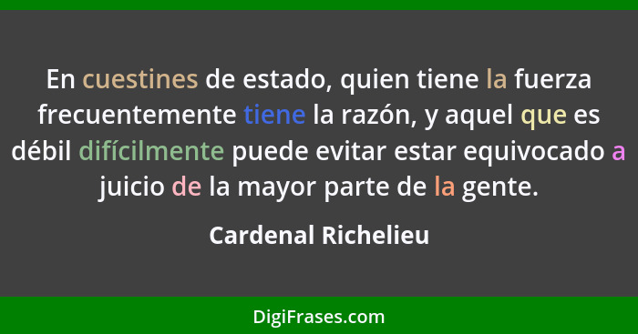 En cuestines de estado, quien tiene la fuerza frecuentemente tiene la razón, y aquel que es débil difícilmente puede evitar estar... - Cardenal Richelieu