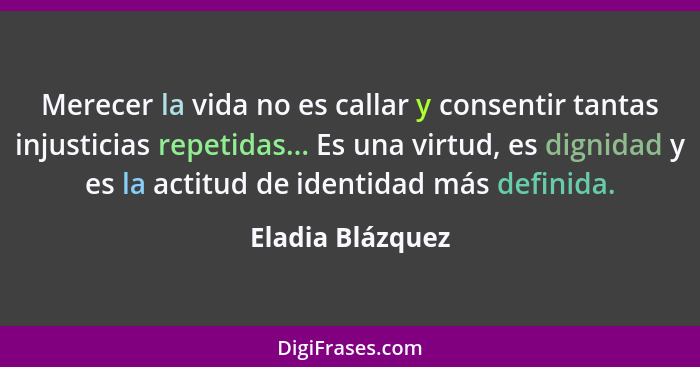 Merecer la vida no es callar y consentir tantas injusticias repetidas... Es una virtud, es dignidad y es la actitud de identidad más... - Eladia Blázquez