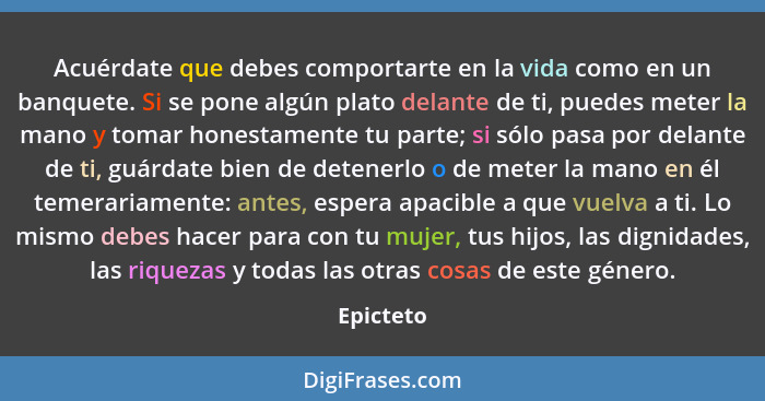 Acuérdate que debes comportarte en la vida como en un banquete. Si se pone algún plato delante de ti, puedes meter la mano y tomar honestam... - Epicteto