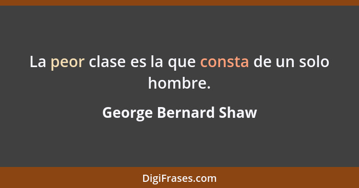 La peor clase es la que consta de un solo hombre.... - George Bernard Shaw