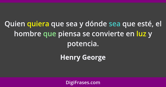 Quien quiera que sea y dónde sea que esté, el hombre que piensa se convierte en luz y potencia.... - Henry George