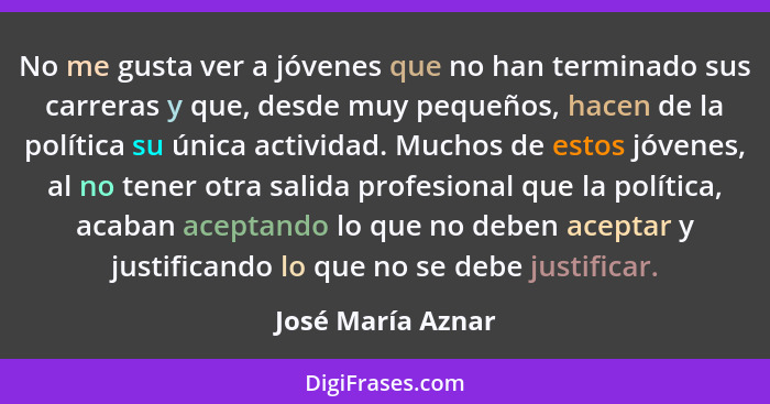 No me gusta ver a jóvenes que no han terminado sus carreras y que, desde muy pequeños, hacen de la política su única actividad. Muc... - José María Aznar