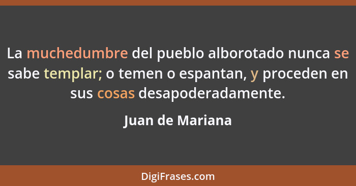 La muchedumbre del pueblo alborotado nunca se sabe templar; o temen o espantan, y proceden en sus cosas desapoderadamente.... - Juan de Mariana