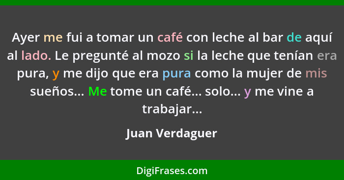 Ayer me fui a tomar un café con leche al bar de aquí al lado. Le pregunté al mozo si la leche que tenían era pura, y me dijo que era... - Juan Verdaguer