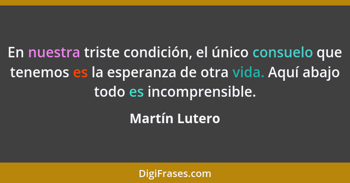 En nuestra triste condición, el único consuelo que tenemos es la esperanza de otra vida. Aquí abajo todo es incomprensible.... - Martín Lutero