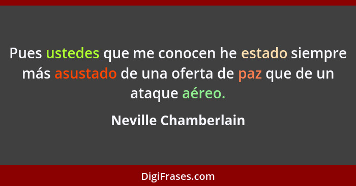 Pues ustedes que me conocen he estado siempre más asustado de una oferta de paz que de un ataque aéreo.... - Neville Chamberlain