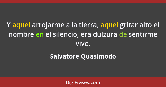 Y aquel arrojarme a la tierra, aquel gritar alto el nombre en el silencio, era dulzura de sentirme vivo.... - Salvatore Quasimodo