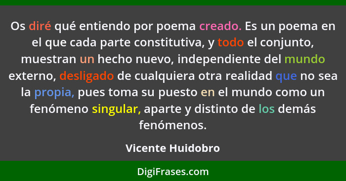 Os diré qué entiendo por poema creado. Es un poema en el que cada parte constitutiva, y todo el conjunto, muestran un hecho nuevo,... - Vicente Huidobro