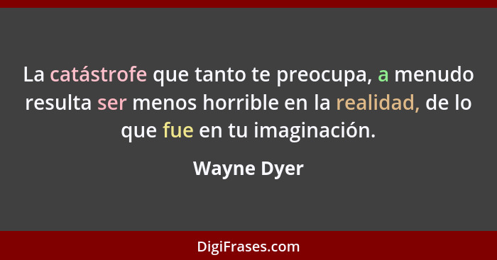 La catástrofe que tanto te preocupa, a menudo resulta ser menos horrible en la realidad, de lo que fue en tu imaginación.... - Wayne Dyer