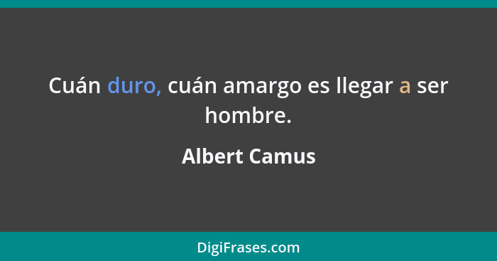 Cuán duro, cuán amargo es llegar a ser hombre.... - Albert Camus