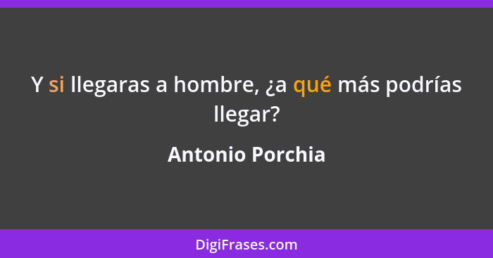 Y si llegaras a hombre, ¿a qué más podrías llegar?... - Antonio Porchia