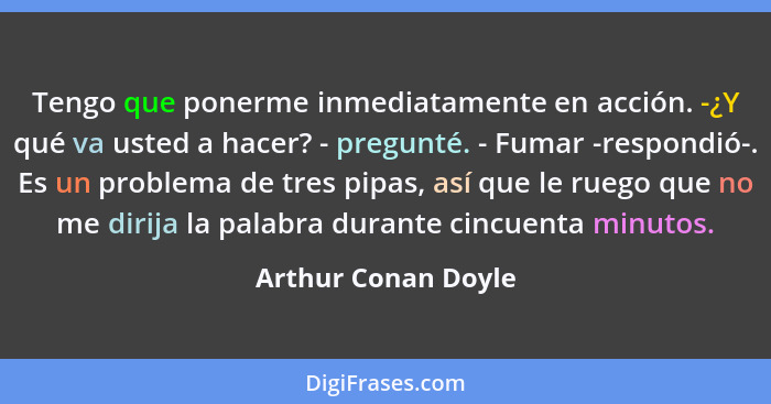 Tengo que ponerme inmediatamente en acción. -¿Y qué va usted a hacer? - pregunté. - Fumar -respondió-. Es un problema de tres pip... - Arthur Conan Doyle