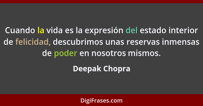 Cuando la vida es la expresión del estado interior de felicidad, descubrimos unas reservas inmensas de poder en nosotros mismos.... - Deepak Chopra