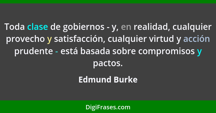 Toda clase de gobiernos - y, en realidad, cualquier provecho y satisfacción, cualquier virtud y acción prudente - está basada sobre com... - Edmund Burke