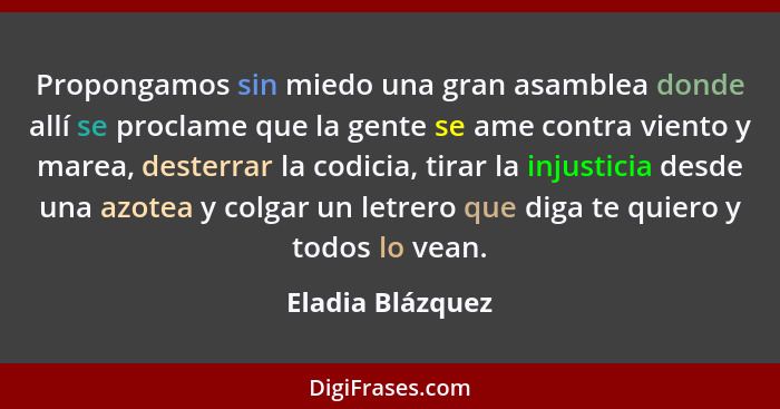 Propongamos sin miedo una gran asamblea donde allí se proclame que la gente se ame contra viento y marea, desterrar la codicia, tira... - Eladia Blázquez