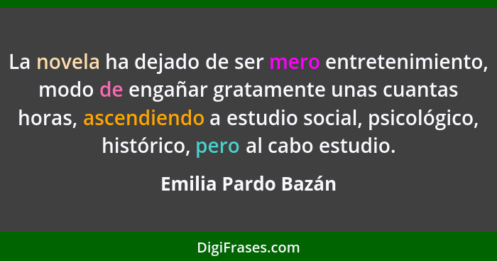 La novela ha dejado de ser mero entretenimiento, modo de engañar gratamente unas cuantas horas, ascendiendo a estudio social, psi... - Emilia Pardo Bazán