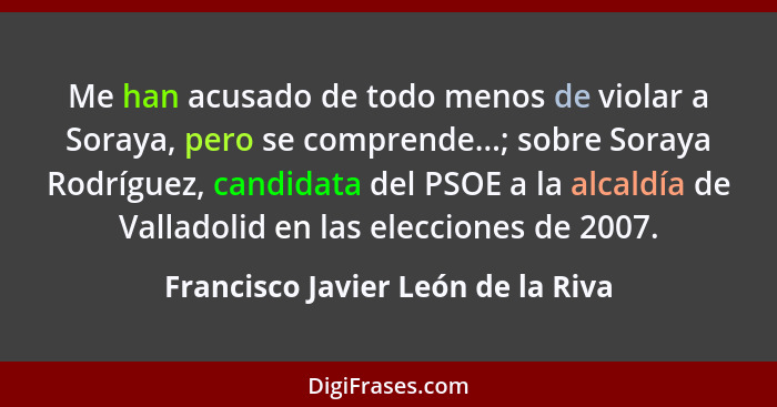 Me han acusado de todo menos de violar a Soraya, pero se comprende...; sobre Soraya Rodríguez, candidata del PSOE a... - Francisco Javier León de la Riva