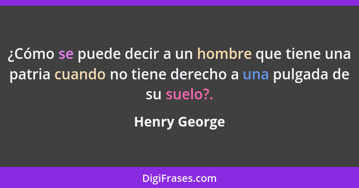 ¿Cómo se puede decir a un hombre que tiene una patria cuando no tiene derecho a una pulgada de su suelo?.... - Henry George