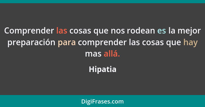 Comprender las cosas que nos rodean es la mejor preparación para comprender las cosas que hay mas allá.... - Hipatia