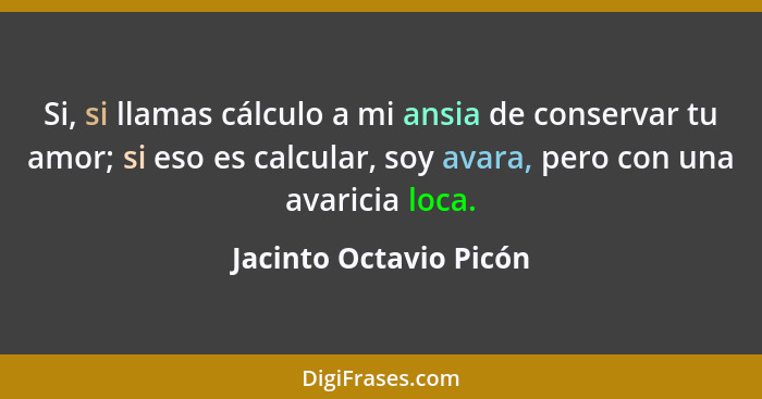 Si, si llamas cálculo a mi ansia de conservar tu amor; si eso es calcular, soy avara, pero con una avaricia loca.... - Jacinto Octavio Picón