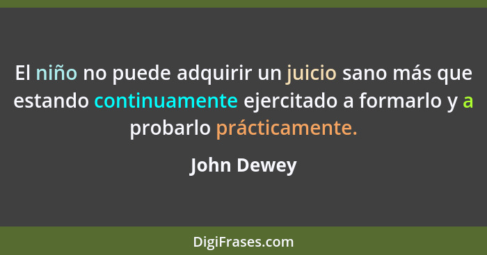 El niño no puede adquirir un juicio sano más que estando continuamente ejercitado a formarlo y a probarlo prácticamente.... - John Dewey