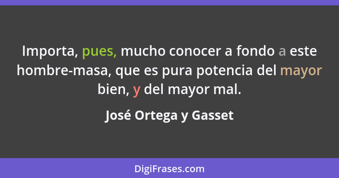 Importa, pues, mucho conocer a fondo a este hombre-masa, que es pura potencia del mayor bien, y del mayor mal.... - José Ortega y Gasset