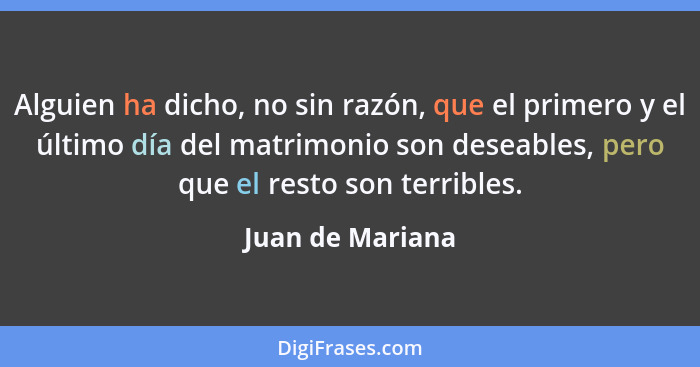 Alguien ha dicho, no sin razón, que el primero y el último día del matrimonio son deseables, pero que el resto son terribles.... - Juan de Mariana