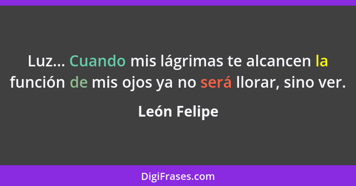 Luz... Cuando mis lágrimas te alcancen la función de mis ojos ya no será llorar, sino ver.... - León Felipe