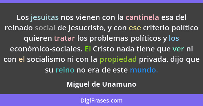 Los jesuitas nos vienen con la cantinela esa del reinado social de Jesucristo, y con ese criterio político quieren tratar los prob... - Miguel de Unamuno