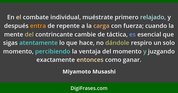 En el combate individual, muéstrate primero relajado, y después entra de repente a la carga con fuerza; cuando la mente del contrin... - Miyamoto Musashi