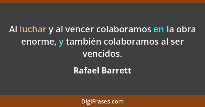Al luchar y al vencer colaboramos en la obra enorme, y también colaboramos al ser vencidos.... - Rafael Barrett