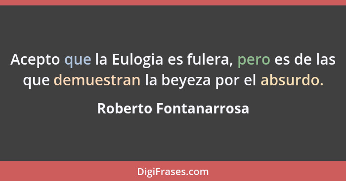 Acepto que la Eulogia es fulera, pero es de las que demuestran la beyeza por el absurdo.... - Roberto Fontanarrosa