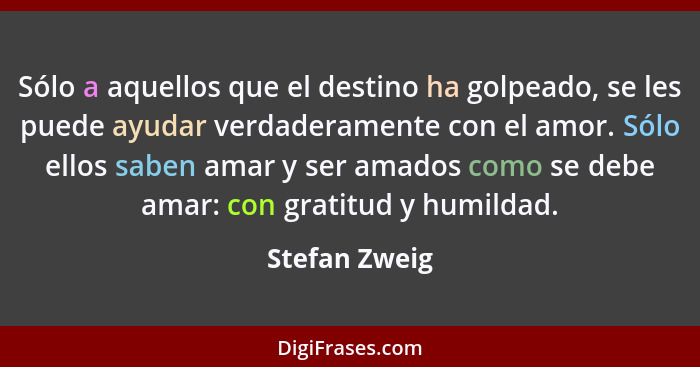 Sólo a aquellos que el destino ha golpeado, se les puede ayudar verdaderamente con el amor. Sólo ellos saben amar y ser amados como se... - Stefan Zweig